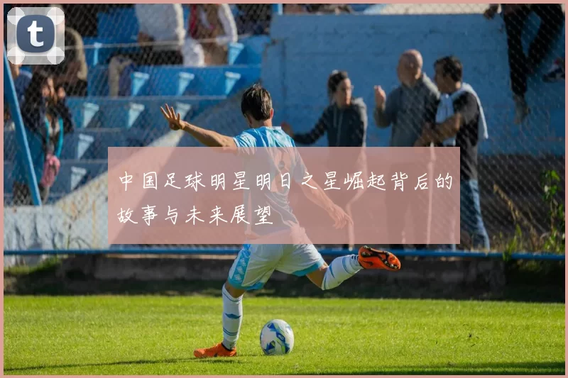 中国足球明星明日之星崛起背后的故事与未来展望