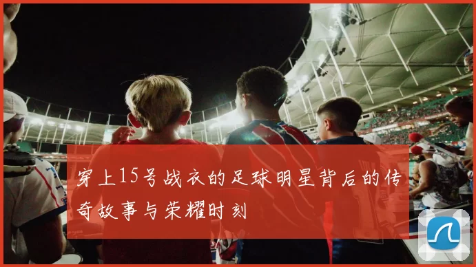 穿上15号战衣的足球明星背后的传奇故事与荣耀时刻