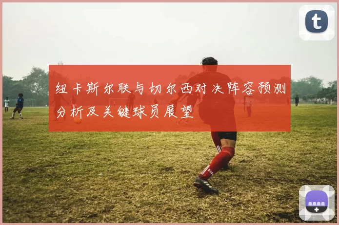纽卡斯尔联与切尔西对决阵容预测分析及关键球员展望