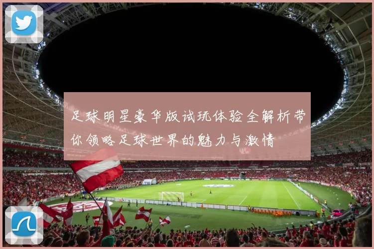 足球明星豪华版试玩体验全解析带你领略足球世界的魅力与激情