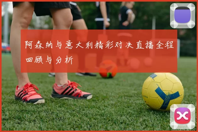 阿森纳与意大利精彩对决直播全程回顾与分析