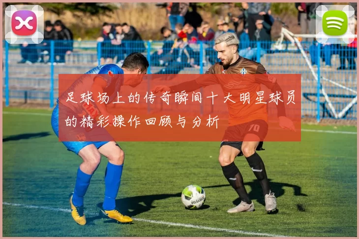 足球场上的传奇瞬间十大明星球员的精彩操作回顾与分析