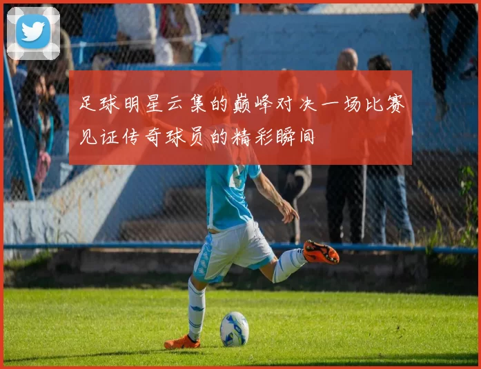 足球明星云集的巅峰对决一场比赛见证传奇球员的精彩瞬间