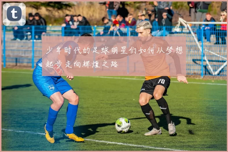 少年时代的足球明星们如何从梦想起步走向辉煌之路