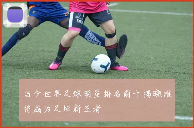 当今世界足球明星排名前十揭晓谁将成为足坛新王者