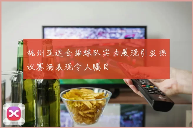 杭州亚运会排球队实力展现引发热议赛场表现令人瞩目