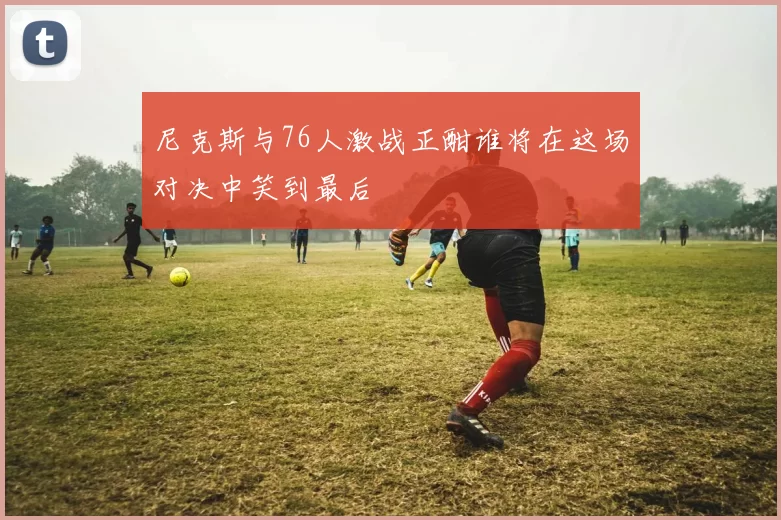 尼克斯与76人激战正酣谁将在这场对决中笑到最后