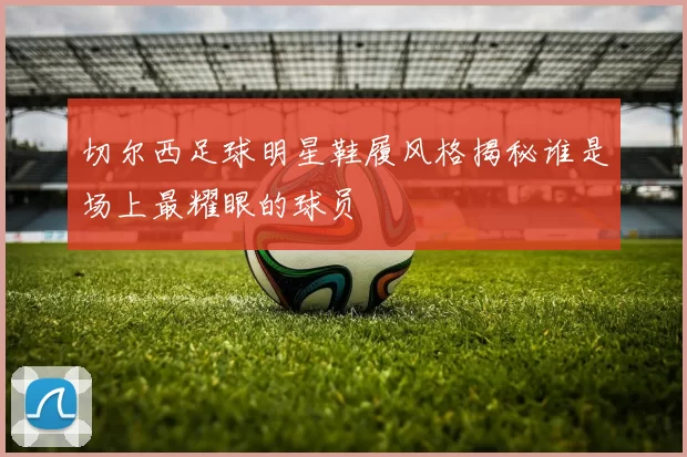 切尔西足球明星鞋履风格揭秘谁是场上最耀眼的球员