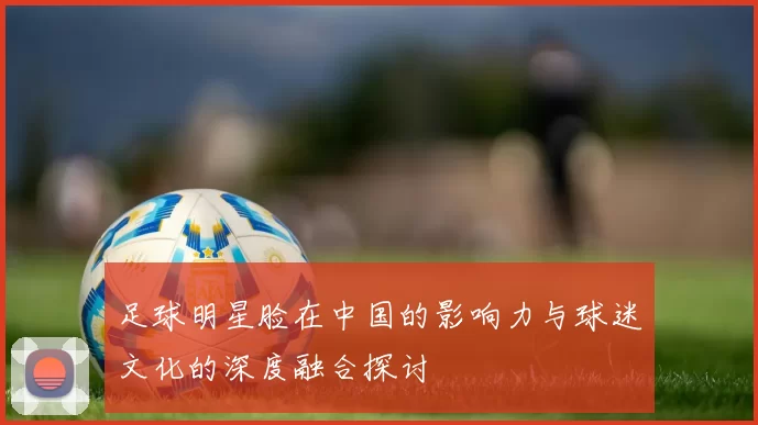 足球明星脸在中国的影响力与球迷文化的深度融合探讨