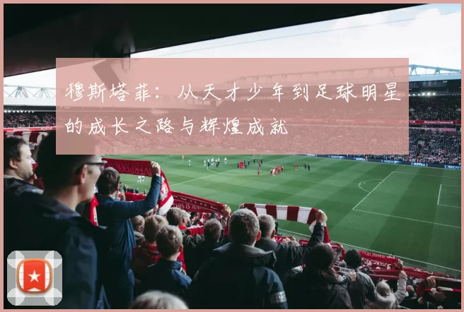 穆斯塔菲：从天才少年到足球明星的成长之路与辉煌成就