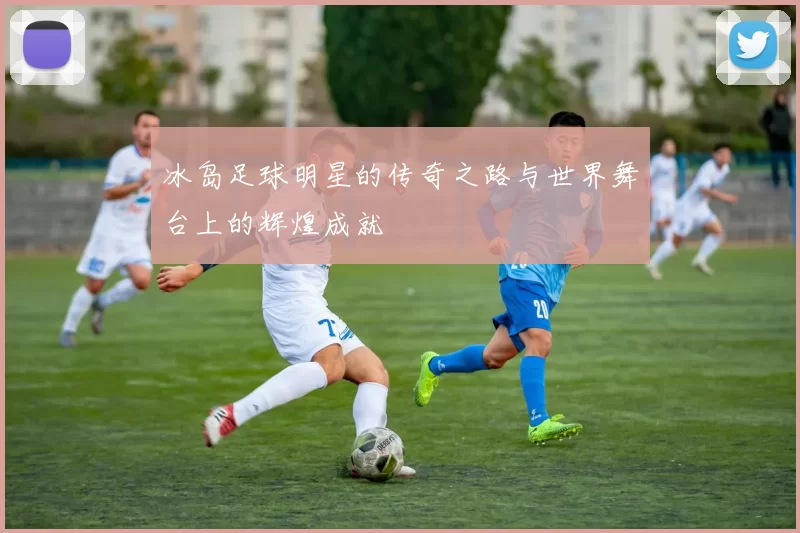冰岛足球明星的传奇之路与世界舞台上的辉煌成就