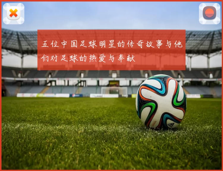 五位中国足球明星的传奇故事与他们对足球的热爱与奉献