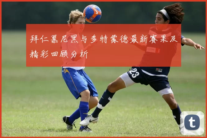 拜仁慕尼黑与多特蒙德最新赛果及精彩回顾分析