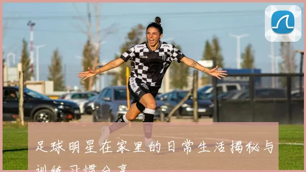 足球明星在家里的日常生活揭秘与训练习惯分享