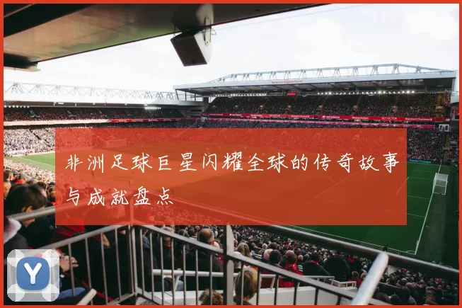 非洲足球巨星闪耀全球的传奇故事与成就盘点