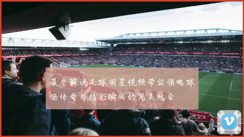 最牛解说足球明星视频带你领略球场传奇与精彩瞬间的完美结合