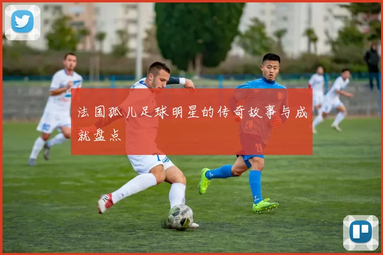 法国孤儿足球明星的传奇故事与成就盘点
