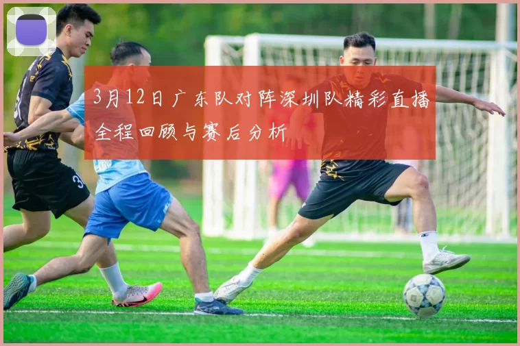 3月12日广东队对阵深圳队精彩直播全程回顾与赛后分析