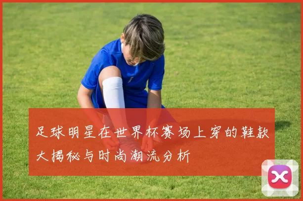 足球明星在世界杯赛场上穿的鞋款大揭秘与时尚潮流分析