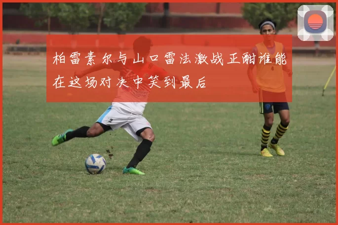 柏雷素尔与山口雷法激战正酣谁能在这场对决中笑到最后