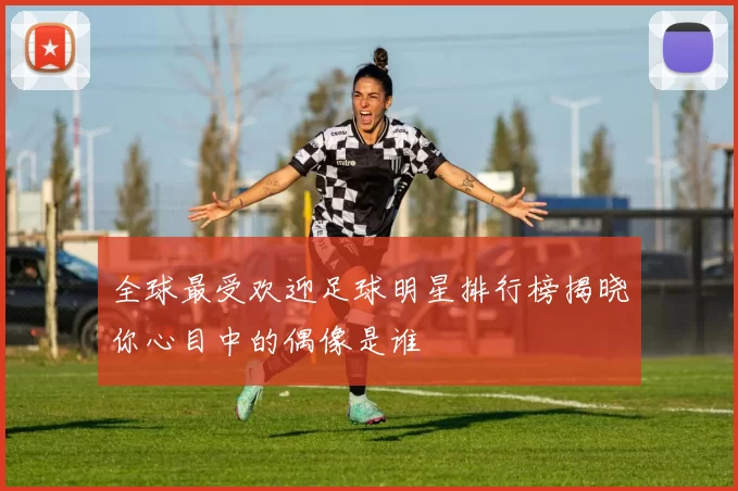 全球最受欢迎足球明星排行榜揭晓你心目中的偶像是谁