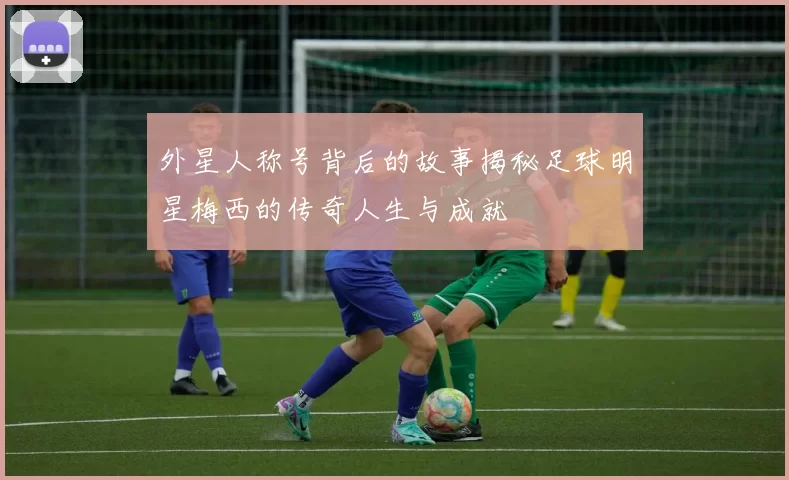 外星人称号背后的故事揭秘足球明星梅西的传奇人生与成就