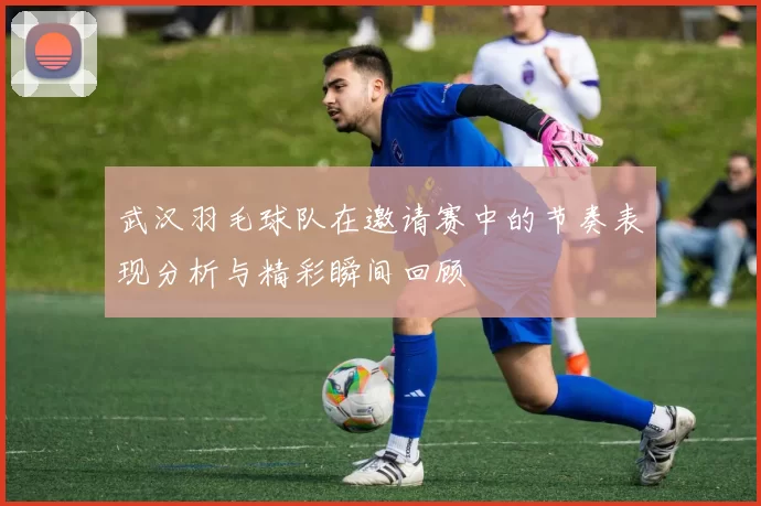 武汉羽毛球队在邀请赛中的节奏表现分析与精彩瞬间回顾