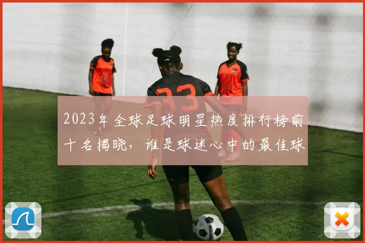 2023年全球足球明星热度排行榜前十名揭晓，谁是球迷心中的最佳球员