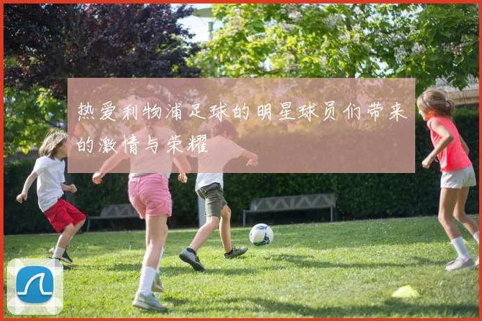 热爱利物浦足球的明星球员们带来的激情与荣耀