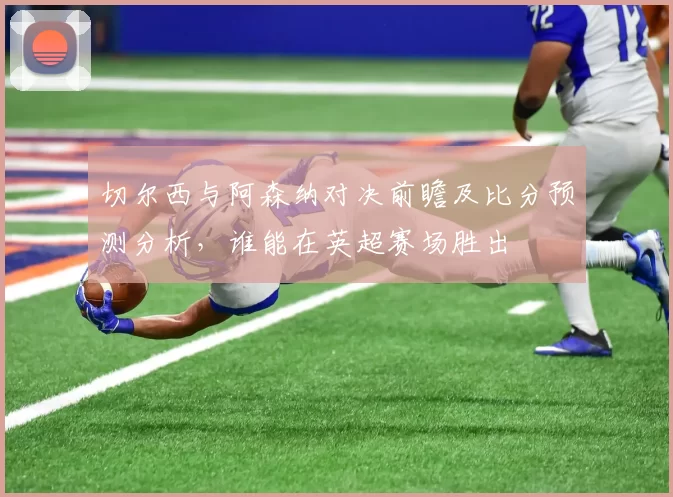 切尔西与阿森纳对决前瞻及比分预测分析，谁能在英超赛场胜出