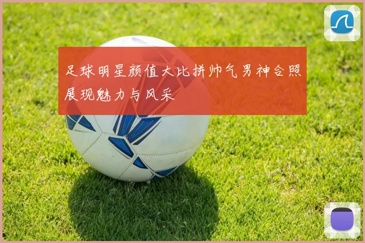 足球明星颜值大比拼帅气男神合照展现魅力与风采