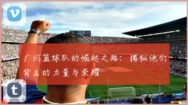 广州篮球队的崛起之路：揭秘他们背后的力量与荣耀