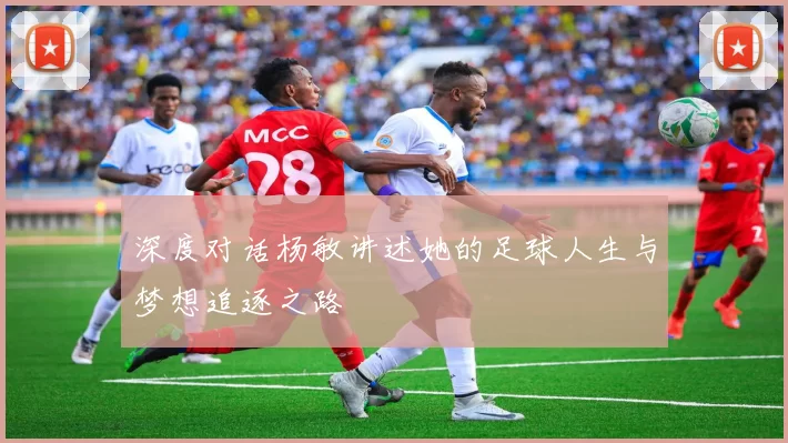 深度对话杨敏讲述她的足球人生与梦想追逐之路