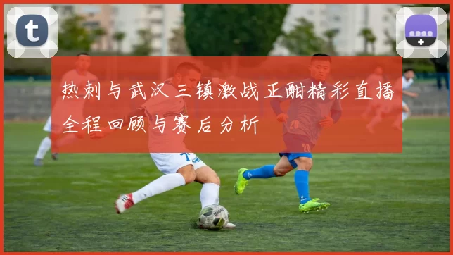 热刺与武汉三镇激战正酣精彩直播全程回顾与赛后分析