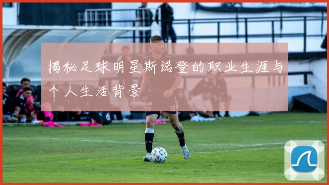 揭秘足球明星斯诺登的职业生涯与个人生活背景