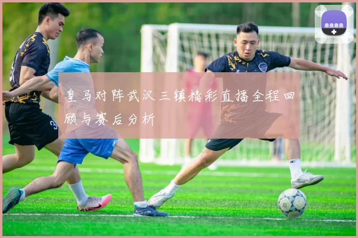 皇马对阵武汉三镇精彩直播全程回顾与赛后分析