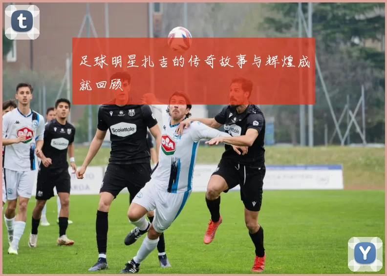 足球明星扎吉的传奇故事与辉煌成就回顾