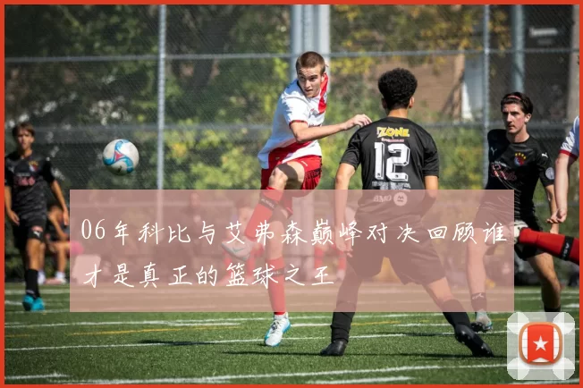06年科比与艾弗森巅峰对决回顾谁才是真正的篮球之王