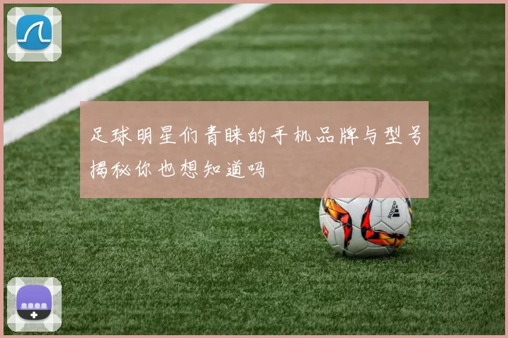 足球明星们青睐的手机品牌与型号揭秘你也想知道吗