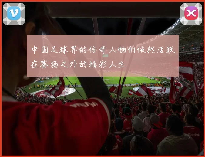 中国足球界的传奇人物们依然活跃在赛场之外的精彩人生