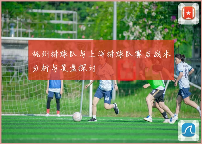杭州排球队与上海排球队赛后战术分析与复盘探讨