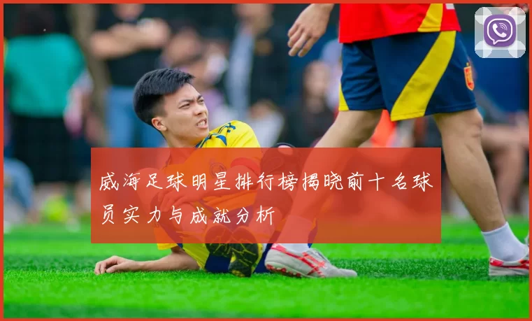威海足球明星排行榜揭晓前十名球员实力与成就分析