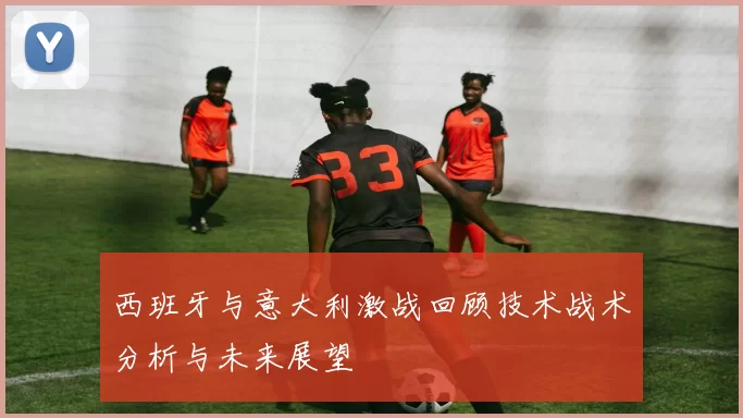 西班牙与意大利激战回顾技术战术分析与未来展望