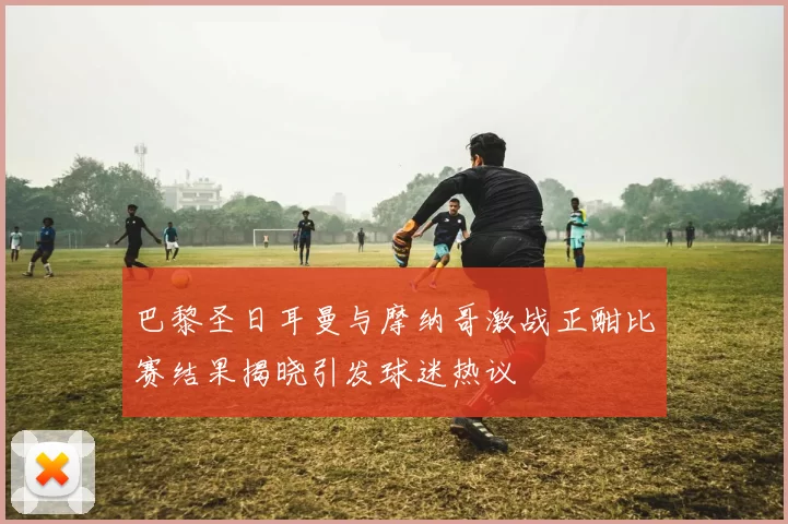 巴黎圣日耳曼与摩纳哥激战正酣比赛结果揭晓引发球迷热议
