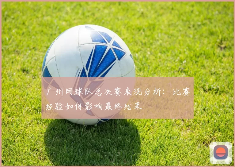 广州网球队总决赛表现分析：比赛经验如何影响最终结果