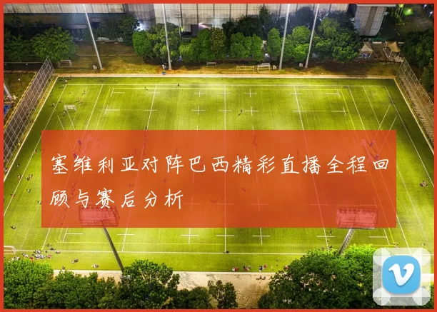 塞维利亚对阵巴西精彩直播全程回顾与赛后分析