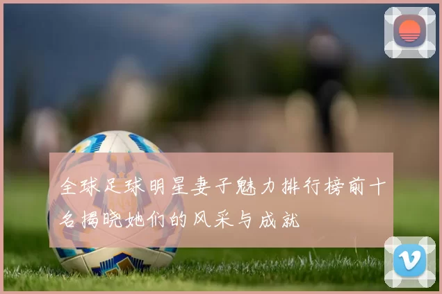 全球足球明星妻子魅力排行榜前十名揭晓她们的风采与成就
