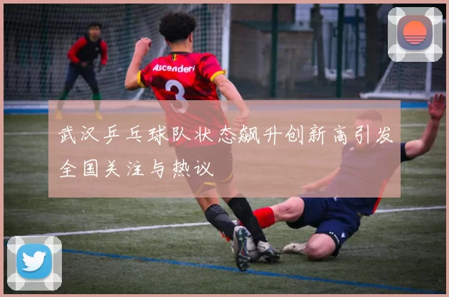 武汉乒乓球队状态飙升创新高引发全国关注与热议