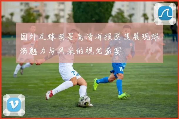 国外足球明星高清海报图集展现球场魅力与风采的视觉盛宴