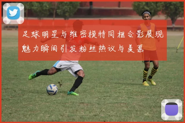 足球明星与维密模特同框合影展现魅力瞬间引发粉丝热议与羡慕